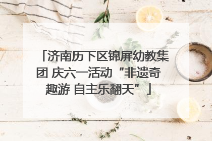 济南历下区锦屏幼教集团 庆六一活动“非遗奇趣游 自主乐翻天”