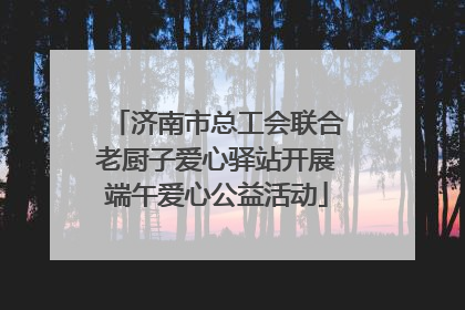 济南市总工会联合老厨子爱心驿站开展端午爱心公益活动