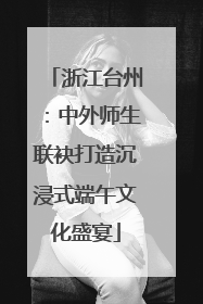 浙江台州：中外师生联袂打造沉浸式端午文化盛宴