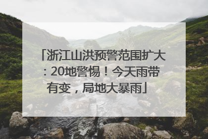 浙江山洪预警范围扩大：20地警惕！今天雨带有变，局地大暴雨