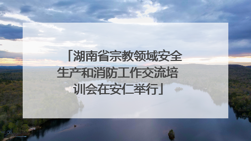 湖南省宗教领域安全生产和消防工作交流培训会在安仁举行
