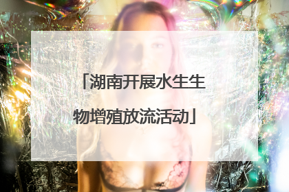 湖南开展水生生物增殖放流活动