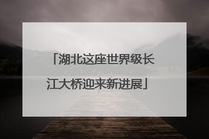 湖北这座世界级长江大桥迎来新进展