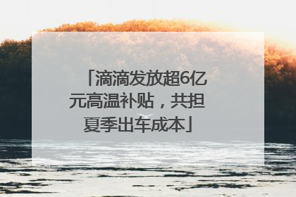 滴滴发放超6亿元高温补贴，共担夏季出车成本