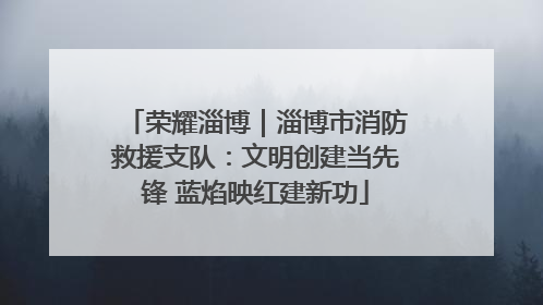 荣耀淄博｜淄博市消防救援支队：文明创建当先锋 蓝焰映红建新功