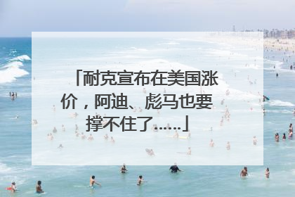 耐克宣布在美国涨价，阿迪、彪马也要撑不住了……
