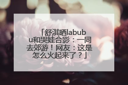 舒淇晒labubu和哭娃合影：一同去郊游！网友：这是怎么火起来了？