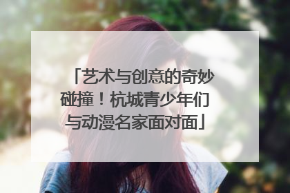艺术与创意的奇妙碰撞！杭城青少年们与动漫名家面对面