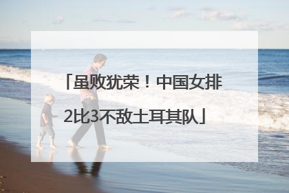 虽败犹荣！中国女排2比3不敌土耳其队
