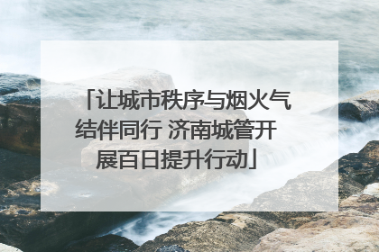 让城市秩序与烟火气结伴同行 济南城管开展百日提升行动