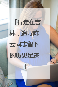 行走在吉林，追寻陈云同志留下的历史足迹