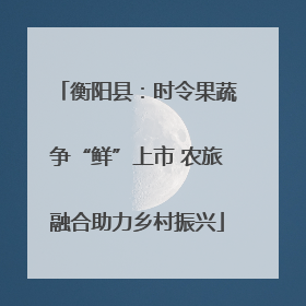 衡阳县：时令果蔬争“鲜”上市 农旅融合助力乡村振兴