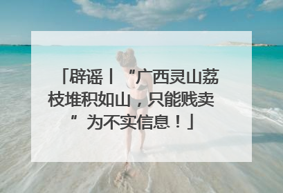 辟谣丨“广西灵山荔枝堆积如山，只能贱卖”为不实信息！