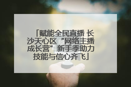 赋能全民直播 长沙天心区“网络主播成长营”新手季助力技能与信心齐飞