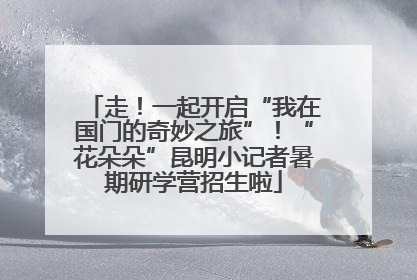 走！一起开启“我在国门的奇妙之旅”！“花朵朵”昆明小记者暑期研学营招生啦