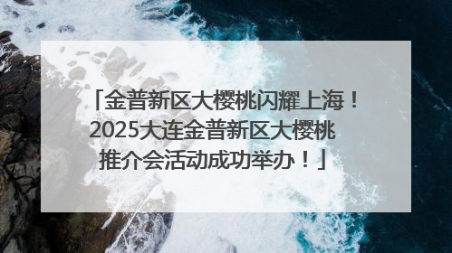 金普新区大樱桃闪耀上海！2025大连金普新区大樱桃推介会活动成功举办！