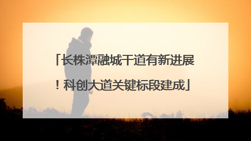 长株潭融城干道有新进展！科创大道关键标段建成