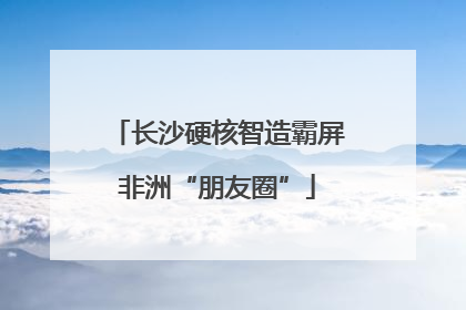 长沙硬核智造霸屏非洲“朋友圈”