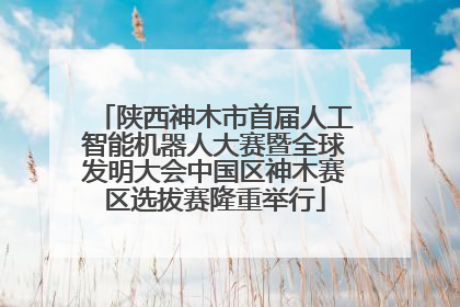 陕西神木市首届人工智能机器人大赛暨全球发明大会中国区神木赛区选拔赛隆重举行