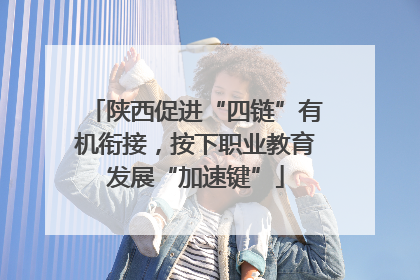 陕西促进“四链”有机衔接，按下职业教育发展“加速键”