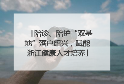 陪诊、陪护“双基地”落户绍兴，赋能浙江健康人才培养