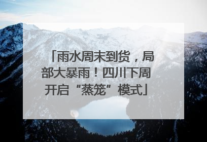 雨水周末到货，局部大暴雨！四川下周开启“蒸笼”模式
