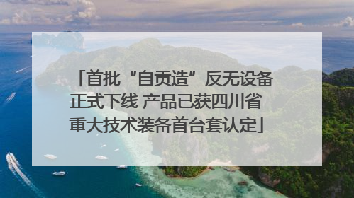 首批“自贡造”反无设备正式下线 产品已获四川省重大技术装备首台套认定