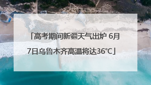 高考期间新疆天气出炉 6月7日乌鲁木齐高温将达36℃