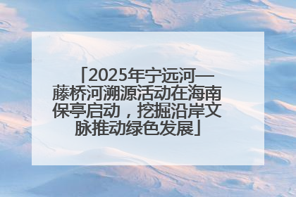 2025年宁远河—藤桥河溯源活动在海南保亭启动，挖掘沿岸文脉推动绿色发展