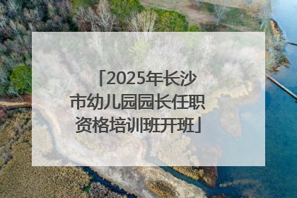 2025年长沙市幼儿园园长任职资格培训班开班