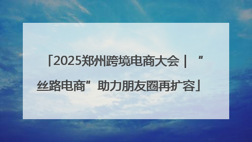 2025郑州跨境电商大会｜“丝路电商”助力朋友圈再扩容