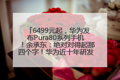 6499元起，华为发布Pura80系列手机！余承东：绝对对得起那四个字！华为近十年研发投入12490亿元